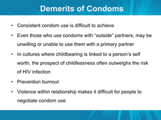 Demerits of Condoms 
• Consistent condom use is difficult to achieve 
• Even those who use condoms with “outside” partners, may be 
unwilling or unable to use them with a primary partner 
• In cultures where childbearing is linked to a person’s self 
worth, the prospect of childlessness often outweighs the risk 
of HIV infection 
• Prevention burnout 
• Violence within relationship makes it difficult for people to 
negotiate condom use 
 