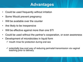 Advantages 
• Could be used frequently without irritation 
• Some Would prevent pregnancy 
• Will be available over the counter 
• Are likely to be inexpensive 
• Will be effective against more than one STI 
• Could be used without the partner’s cooperation, or even awareness 
• Development of microbicides in liquid form 
 mouth rinse for protection during oral sex 
 potentially low-cost way of reducing perinatal transmission via vaginal 
washing prior to delivery 
 