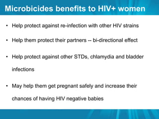 Microbicides benefits to HIV+ women 
• Help protect against re-infection with other HIV strains 
• Help them protect their partners -- bi-directional effect 
• Help protect against other STDs, chlamydia and bladder 
infections 
• May help them get pregnant safely and increase their 
chances of having HIV negative babies 
 