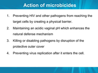 Action of microbicides 
1. Preventing HIV and other pathogens from reaching the 
target cells by creating a physical barrier. 
2. Maintaining an acidic vaginal pH which enhances the 
natural defense mechanism 
3. Killing or disabling pathogens by disruption of the 
protective outer cover 
4. Preventing virus replication after it enters the cell. 
 