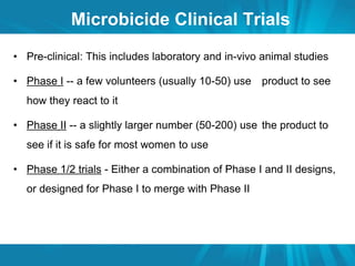 Microbicide Clinical Trials 
• Pre-clinical: This includes laboratory and in-vivo animal studies 
• Phase I -- a few volunteers (usually 10-50) use product to see 
how they react to it 
• Phase II -- a slightly larger number (50-200) use the product to 
see if it is safe for most women to use 
• Phase 1/2 trials - Either a combination of Phase I and II designs, 
or designed for Phase I to merge with Phase II 
 