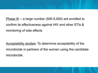 Phase III -- a large number (500-5,000) are enrolled to 
confirm its effectiveness against HIV and other STIs & 
monitoring of side effects 
Acceptability studies: To determine acceptability of the 
microbicide in partners of the women using the candidate 
microbicide. 
 