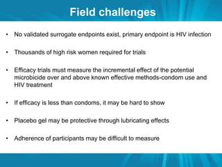 Field challenges 
• No validated surrogate endpoints exist, primary endpoint is HIV infection 
• Thousands of high risk women required for trials 
• Efficacy trials must measure the incremental effect of the potential 
microbicide over and above known effective methods-condom use and 
HIV treatment 
• If efficacy is less than condoms, it may be hard to show 
• Placebo gel may be protective through lubricating effects 
• Adherence of participants may be difficult to measure 
 