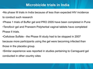 Microbicide trials in India 
•No phase III trials in India because of less than expected HIV incidence 
to conduct such research 
•Phase 1 trials of Buffer gel and PRO 2005 have been completed in Pune 
•Tenofovir gel and Praneem Polyherbal vaginal tablets have completed 
Phase II trials. 
•Cellulose Sulfate - the Phase III study had to be stopped in 2007 
because more participants using the gel were becoming infected than 
those in the placebo group. 
•Similar experience was reported in studies pertaining to Carraguard gel 
conducted in other country sites 
 