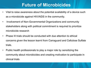 Future of Microbicides 
• Vital to raise awareness about the potential availability of a device such 
as a microbicide against HIV/AIDS in the community. 
• Involvement of Non-Governmental Organizations and community 
stakeholders along with political commitment is required to prioritize 
microbicide research 
• Phase III trials should be conducted with due attention to ethical 
concerns given the lesson learnt from Carraguard and Cellulose Sulfate 
trials. 
• Public health professionals to play a major role by sensitizing the 
community about microbicides and creating motivation to participate in 
clinical trials 
 