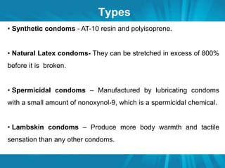 Types 
• Synthetic condoms - AT-10 resin and polyisoprene. 
• Natural Latex condoms- They can be stretched in excess of 800% 
before it is broken. 
• Spermicidal condoms – Manufactured by lubricating condoms 
with a small amount of nonoxynol-9, which is a spermicidal chemical. 
• Lambskin condoms – Produce more body warmth and tactile 
sensation than any other condoms. 
 