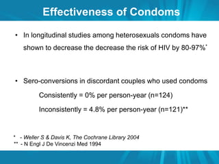 Effectiveness of Condoms 
• In longitudinal studies among heterosexuals condoms have 
shown to decrease the decrease the risk of HIV by 80-97%* 
• Sero-conversions in discordant couples who used condoms 
Consistently = 0% per person-year (n=124) 
Inconsistently = 4.8% per person-year (n=121)** 
* - Weller S & Davis K, The Cochrane Library 2004 
** - N Engl J De Vincenzi Med 1994 
 