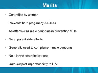 Merits 
• Controlled by women 
• Prevents both pregnancy & STD’s 
• As effective as male condoms in preventing STIs 
• No apparent side effects 
• Generally used to complement male condoms 
• No allergy/ contraindications 
• Data support impermeability to HIV 
 