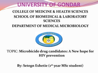 UNIVERSITY OF GONDAR
COLLEGE OF MEDCINE & HEALTH SCIENCES
SCHOOL OF BIOMEDICAL & LABORATORY
SCIENCES
DEPARTMENT OF MEDICAL MICROBIOLOGY

TOPIC: Microbicide drug candidates: A New hope for
HIV prevention
By: Setegn Eshetie (1st year MSc student)

 