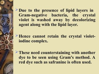 Due to the presence of lipid layers in
Gram-negative bacteria, the crystal
violet is washed away by decolorizing
agent along with the lipid layer.
Hence cannot retain the crystal violet-
iodine complex.
These need counterstaining with another
dye to be seen using Gram's method. A
red dye such as safranine is often used.
 