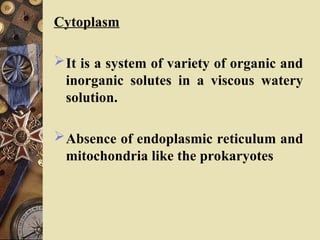 Cytoplasm
It is a system of variety of organic and
inorganic solutes in a viscous watery
solution.
Absence of endoplasmic reticulum and
mitochondria like the prokaryotes
 