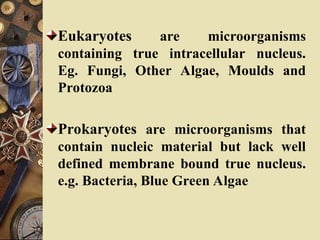Eukaryotes are microorganisms
containing true intracellular nucleus.
Eg. Fungi, Other Algae, Moulds and
Protozoa
Prokaryotes are microorganisms that
contain nucleic material but lack well
defined membrane bound true nucleus.
e.g. Bacteria, Blue Green Algae
 