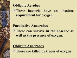 Obligate Aerobes
These bacteria have an absolute
requirement for oxygen.
Facultative Anaerobes
These can survive in the absence as
well as the presence of oxygen.
Obligate Anaerobes
These are killed by traces of oxygen
 