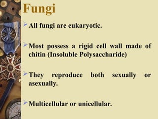 Fungi
All fungi are eukaryotic.
Most possess a rigid cell wall made of
chitin (Insoluble Polysaccharide)
They reproduce both sexually or
asexually.
Multicellular or unicellular.
 