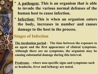  A pathogen: This is an organism that is able
to invade the various normal defenses of the
human host to cause infection.
 Infection: This is when an organism enters
the body, increases in number and causes
damage to the host in the process.
Stages of Infection
The incubation period - The time between the exposure to
an agent and the first appearance of clinical symptoms.
Although there are no symptoms, the organism may be
causing substantial damage during this interval.
Prodrome, - where non-specific signs and symptoms such
as headache, fever and lethargy are noted.
 