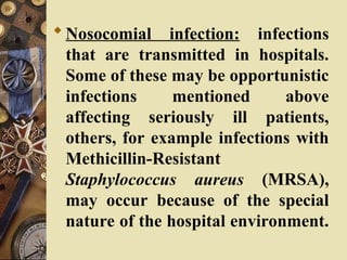 Nosocomial infection: infections
that are transmitted in hospitals.
Some of these may be opportunistic
infections mentioned above
affecting seriously ill patients,
others, for example infections with
Methicillin-Resistant
Staphylococcus aureus (MRSA),
may occur because of the special
nature of the hospital environment.
 