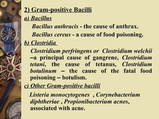 2) Gram-positive Bacilli
a) Bacillus
Bacillus anthracis - the cause of anthrax.
Bacillus cereus - a cause of food poisoning.
b) Clostridia
Clostridium perfringens or Clostridium welchii
–a principal cause of gangrene, Clostridium
tetani, the cause of tetanus, Clostridium
botulinum – the cause of the fatal food
poisoning – botulism.
c) Other Gram-positive bacilli
Listeria monocytogenes , Corynebacterium
diphtheriae , Propionibacterium acnes,
associated with acne.
 