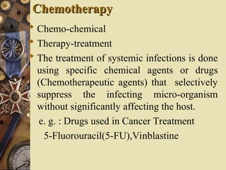 Chemotherapy
Chemotherapy
 Chemo-chemical
 Therapy-treatment
 The treatment of systemic infections is done
using specific chemical agents or drugs
(Chemotherapeutic agents) that selectively
suppress the infecting micro-organism
without significantly affecting the host.
e. g. : Drugs used in Cancer Treatment
5-Fluorouracil(5-FU),Vinblastine
 