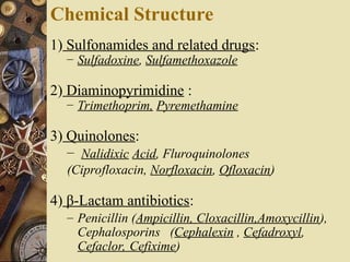 Chemical Structure
1) Sulfonamides and related drugs:
– Sulfadoxine, Sulfamethoxazole
2) Diaminopyrimidine :
– Trimethoprim, Pyremethamine
3) Quinolones:
– Nalidixic Acid, Fluroquinolones
(Ciprofloxacin, Norfloxacin, Ofloxacin)
4) β-Lactam antibiotics:
– Penicillin (Ampicillin, Cloxacillin,Amoxycillin),
Cephalosporins (Cephalexin , Cefadroxyl,
Cefaclor, Cefixime)
 