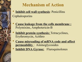 Mechanism of Action
 Inhibit cell wall synthesis: Penicillins
Cephalosporins
 Cause leakage from the cells membrane :
Polymixins, Amphotericin-B
 Inhibit protein synthesis: Tetracyclines,
Erythromycin, Azithro
 Cause misreading of mRNA code and affect
permeability : Aminoglycosides
 Inhibit DNA Gyrase: Fluroquinolones
 