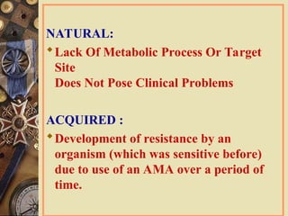 NATURAL:
Lack Of Metabolic Process Or Target
Site
Does Not Pose Clinical Problems
ACQUIRED :
Development of resistance by an
organism (which was sensitive before)
due to use of an AMA over a period of
time.
 