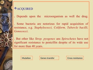 ACQUIRED
. Depends upon the microorganism as well the drug.
. Some bacteria are notorious for rapid acquisition of
resistance, e.g. Staphylococci, Coliform, Tubercle bacilli,
Gonococci.
. But other like Strep. pyogenes ans Spirochetes have not
significant resistance to penicillin despite of its wide use
for more than 40 years.
Mutation
Mutation Genes transfer
Genes transfer Cross resistance
Cross resistance
 