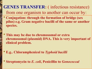 GENES TRANSFER: ( infectious resistance)
from one organism to another can occur by:
 Conjugation: through the formation of bridge (sex
pilus) e.g. Gram negative bacilli of the same or another
species.
 This may be due to chromosomal or extra
chromosomal (plasmid) DNA. This is very important of
clinical problem.
 E.g.. Chloramphenicol to Typhoid bacilli
 Streptomycin to E. coli, Penicillin to Gonococcal
 