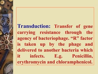 Transduction: Transfer of gene
carrying resistance through the
agency of bacteriophage. “R” factor
is taken up by the phage and
delivered to another bacteria which
it infects. E.g. Penicillin,
erythromycin and chloramphenicol.
 