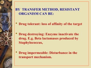BY TRANSFER METHOD, RESISTANT
ORGANISM CAN BE:
 Drug tolerant: loss of affinity of the target
 Drug destroying: Enzyme inactivate the
drug. E.g. Beta lactamases produced by
Staphylococcus,
 Drug impermeable: Disturbance in the
transport mechanism.
 