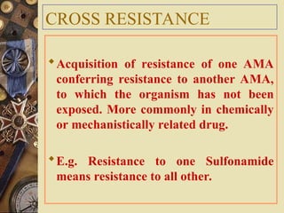 CROSS RESISTANCE
Acquisition of resistance of one AMA
conferring resistance to another AMA,
to which the organism has not been
exposed. More commonly in chemically
or mechanistically related drug.
E.g. Resistance to one Sulfonamide
means resistance to all other.
 