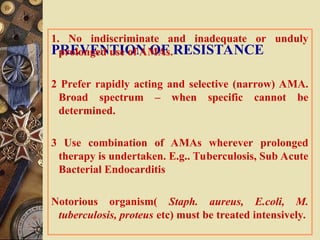 PREVENTION OF RESISTANCE
1. No indiscriminate and inadequate or unduly
prolonged use of AMAs.
2 Prefer rapidly acting and selective (narrow) AMA.
Broad spectrum – when specific cannot be
determined.
3 Use combination of AMAs wherever prolonged
therapy is undertaken. E.g.. Tuberculosis, Sub Acute
Bacterial Endocarditis
Notorious organism( Staph. aureus, E.coli, M.
tuberculosis, proteus etc) must be treated intensively.
 