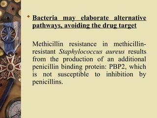 Bacteria may elaborate alternative
pathways, avoiding the drug target
Methicillin resistance in methicillin-
resistant Staphylococcus aureus results
from the production of an additional
penicillin binding protein: PBP2, which
is not susceptible to inhibition by
penicillins.
 