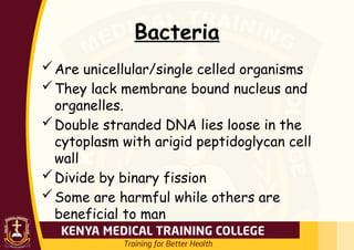 Bacteria
Are unicellular/single celled organisms
They lack membrane bound nucleus and
organelles.
Double stranded DNA lies loose in the
cytoplasm with arigid peptidoglycan cell
wall
Divide by binary fission
Some are harmful while others are
beneficial to man
 