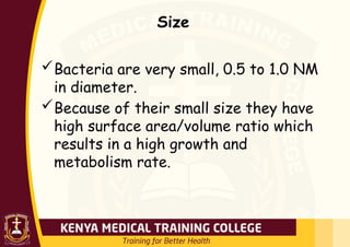 Size
Bacteria are very small, 0.5 to 1.0 NM
in diameter.
Because of their small size they have
high surface area/volume ratio which
results in a high growth and
metabolism rate.
 
