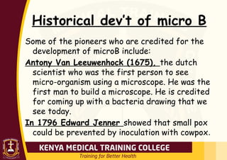 Historical dev’t of micro B
Some of the pioneers who are credited for the
development of microB include:
Antony Van Leeuwenhock (1675), the dutch
scientist who was the first person to see
micro-organism using a microscope. He was the
first man to build a microscope. He is credited
for coming up with a bacteria drawing that we
see today.
In 1796 Edward Jenner showed that small pox
could be prevented by inoculation with cowpox.
 