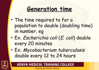 Generation time
• The time required to for a
population to double (doubling time)
in number. eg
• Ex. Escherichia coli (E. coli) double
every 20 minutes
• Ex. Mycobacterium tuberculosis
double every 12 to 24 hours
 