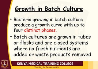 Growth in Batch Culture
• Bacteria growing in batch culture
produce a growth curve with up to
four distinct phases.
• Batch cultures are grown in tubes
or flasks and are closed systems
where no fresh nutrients are
added or waste products removed
 