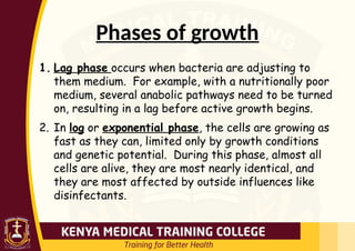 Phases of growth
1. Lag phase occurs when bacteria are adjusting to
them medium. For example, with a nutritionally poor
medium, several anabolic pathways need to be turned
on, resulting in a lag before active growth begins.
2. In log or exponential phase, the cells are growing as
fast as they can, limited only by growth conditions
and genetic potential. During this phase, almost all
cells are alive, they are most nearly identical, and
they are most affected by outside influences like
disinfectants.
 