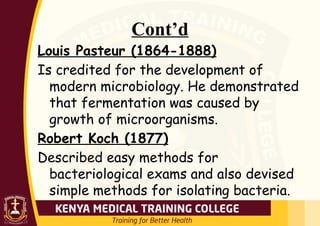 Cont’d
Louis Pasteur (1864-1888)
Is credited for the development of
modern microbiology. He demonstrated
that fermentation was caused by
growth of microorganisms.
Robert Koch (1877)
Described easy methods for
bacteriological exams and also devised
simple methods for isolating bacteria.
 