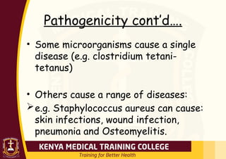 Pathogenicity cont’d….
• Some microorganisms cause a single
disease (e.g. clostridium tetani-
tetanus)
• Others cause a range of diseases:
e.g. Staphylococcus aureus can cause:
skin infections, wound infection,
pneumonia and Osteomyelitis.
 