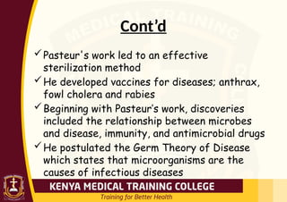 Cont’d
Pasteur's work led to an effective
sterilization method
He developed vaccines for diseases; anthrax,
fowl cholera and rabies
Beginning with Pasteur’s work, discoveries
included the relationship between microbes
and disease, immunity, and antimicrobial drugs
He postulated the Germ Theory of Disease
which states that microorganisms are the
causes of infectious diseases
 