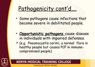Pathogenicity cont’d….
• Some pathogens cause infections that
become severe in debilitated people.
• Opportunistic pathogens cause disease
in individuals with impaired defenses.
 (e.g. Pneumocystis carinii, a normal flora in
healthy people but causes PCP in immune-
compromised people)
 