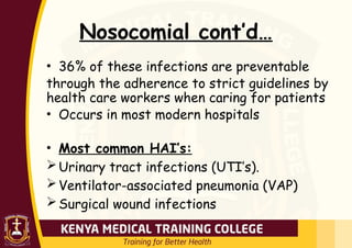 Nosocomial cont’d…
• 36% of these infections are preventable
through the adherence to strict guidelines by
health care workers when caring for patients
• Occurs in most modern hospitals
• Most common HAI’s:
Urinary tract infections (UTI’s).
Ventilator-associated pneumonia (VAP)
Surgical wound infections
 