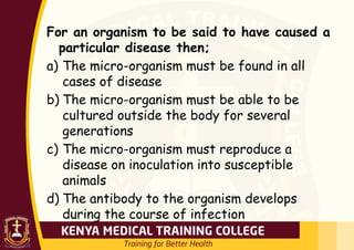 For an organism to be said to have caused a
particular disease then;
a) The micro-organism must be found in all
cases of disease
b) The micro-organism must be able to be
cultured outside the body for several
generations
c) The micro-organism must reproduce a
disease on inoculation into susceptible
animals
d) The antibody to the organism develops
during the course of infection
 
