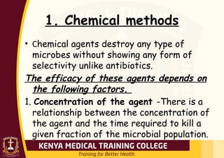 1. Chemical methods
• Chemical agents destroy any type of
microbes without showing any form of
selectivity unlike antibiotics.
The efficacy of these agents depends on
the following factors.
1. Concentration of the agent -There is a
relationship between the concentration of
the agent and the time required to kill a
given fraction of the microbial population.
 