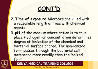 CONT’D
2. Time of exposure Microbes are killed with
a reasonable length of time with chemical
agents.
3. pH of the medium where action is to take
place Hydrogen ion concentration determines
degree of ionization of the chemical and
bacterial surface charge. The non-ionized
form passes through the bacterial cell
membrane more readily than the ionized
form
 