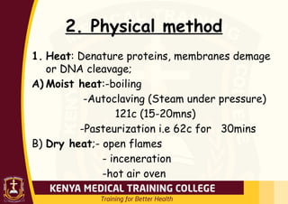 2. Physical method
1. Heat: Denature proteins, membranes demage
or DNA cleavage;
A) Moist heat:-boiling
-Autoclaving (Steam under pressure)
121c (15-20mns)
-Pasteurization i.e 62c for 30mins
B) Dry heat;- open flames
- inceneration
-hot air oven
 
