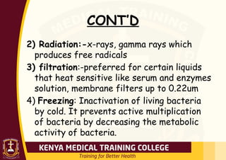 CONT’D
2) Radiation:-x-rays, gamma rays which
produces free radicals
3) filtration:-preferred for certain liquids
that heat sensitive like serum and enzymes
solution, membrane filters up to 0.22um
4) Freezing: Inactivation of living bacteria
by cold. It prevents active multiplication
of bacteria by decreasing the metabolic
activity of bacteria.
 
