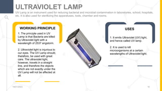 UV Lamp is an instrument used for reducing bacterial and microbial contamination in laboratories, school, hospitals,
etc. It is also used for sterillizing the apparatuses, tools, chamber and rooms.
ULTRAVIOLET LAMP
19/01/2023 16
WORKING PRINCIPLE
1. The principle used in UV
Lamp is that Bacteria are killed
by Ultraviolet light with a
wavelength of 2537 angstorm.
2. Ultraviolet light is injurious to
our eyes. The UV Lamp should,
therefore, be used with great
care. The ultraviolet light,
however, travels in a straight
line, and therefore the objects
which are not exactly under the
UV Lamp will not be affected at
all.
USES
1. It emits Ultraviolet (UV) light,
and hence called UV lamp.
2. It is used to kill
microorganisms at a certain
wavelengths of Ultraviolet light.
 