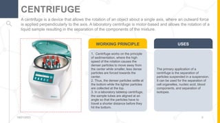 A centrifuge is a device that allows the rotation of an object about a single axis, where an outward force
is applied perpendicularly to the axis. A laboratory centrifuge is motor-based and allows the rotation of a
liquid sample resulting in the separation of the components of the mixture.
CENTRIFUGE
19/01/2023 5
The primary application of a
centrifuge is the separation of
particles suspended in a suspension.
It can be used for the separation of
cell organelles, nucleic acid, blood
components, and separation of
isotopes.
USES
1. Centrifuge works on the principle
of sedimentation, where the high
speed of the rotation causes the
denser particles to move away from
the center while smaller, less dense
particles are forced towards the
center.
2. Thus, the denser particles settle at
the bottom while the lighter particles
are collected at the top.
3. In a laboratory tabletop centrifuge,
the sample tubes are aligned at an
angle so that the particles have to
travel a shorter distance before they
hit the bottom.
WORKING PRINCIPLE
 